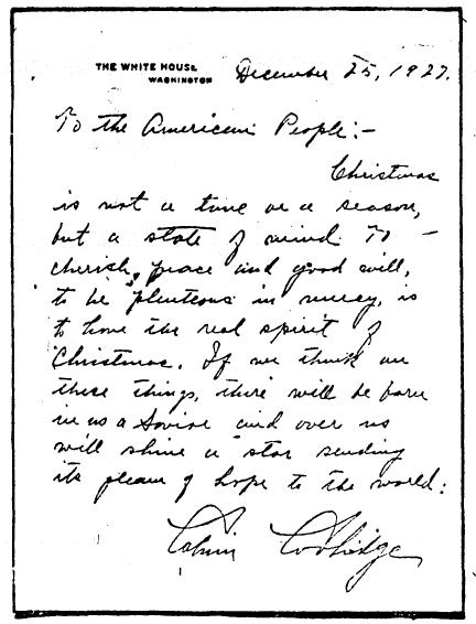Written on White House stationary, the President spoke to the American people, saying: "Christmas is not a time or a season, but a state of mind. To cherish peace and good will, to be plenteous in mercy, is to have the real spirit of Christmas. If we think on these things, there will be born in us a Savior and over us will shine a star sending its gleam of hope to the world:  Calvin Coolidge" 